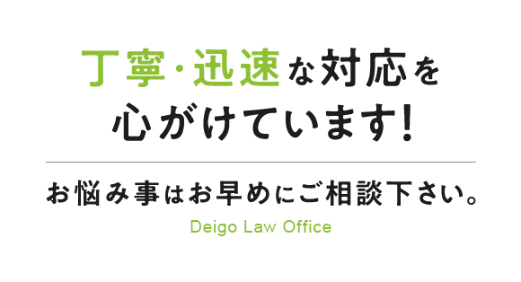 丁寧・迅速な対応を心がけています！ お悩み事はお早めにご相談下さい。 Deigo Law Office